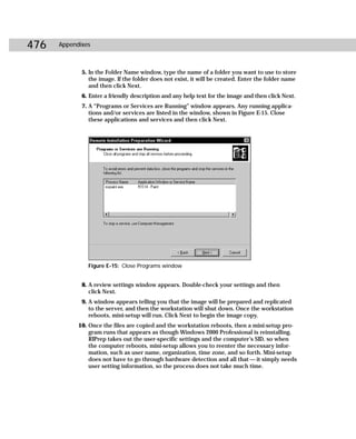 476   Appendixes



             5. In the Folder Name window, type the name of a folder you want to use to store
                the image. If the folder does not exist, it will be created. Enter the folder name
                and then click Next.
             6. Enter a friendly description and any help text for the image and then click Next.
             7. A “Programs or Services are Running” window appears. Any running applica-
                tions and/or services are listed in the window, shown in Figure E-15. Close
                these applications and services and then click Next.




               Figure E-15: Close Programs window


             8. A review settings window appears. Double-check your settings and then
                click Next.
             9. A window appears telling you that the image will be prepared and replicated
                to the server, and then the workstation will shut down. Once the workstation
                reboots, mini-setup will run. Click Next to begin the image copy.
            10. Once the files are copied and the workstation reboots, then a mini-setup pro-
                gram runs that appears as though Windows 2000 Professional is reinstalling.
                RIPrep takes out the user-specific settings and the computer’s SID, so when
                the computer reboots, mini-setup allows you to reenter the necessary infor-
                mation, such as user name, organization, time zone, and so forth. Mini-setup
                does not have to go through hardware detection and all that — it simply needs
                user setting information, so the process does not take much time.
 