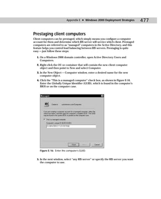 Appendix E ✦ Windows 2000 Deployment Strategies             477

Prestaging client computers
Client computers can be prestaged, which simply means you configure a computer
account for them and determine which RIS server will service which client. Prestaged
computers are referred to as “managed” computers in the Active Directory, and this
feature helps you control load balancing between RIS servers. Prestaging is quite
easy — just follow these steps:

   1. On a Windows 2000 domain controller, open Active Directory Users and
      Computers.
   2. Right-click the OU or container that will contain the new client computer
      object and then point to New and select Computer.
   3. In the New Object — Computer window, enter a desired name for the new
      computer object.
   4. Click the “This is a managed computer” check box, as shown in Figure E-16.
      Enter the Globally Unique Identifier (GUID), which is found in the computer’s
      BIOS or on the computer case.




     Figure E-16: Enter the computer’s GUID.


   5. In the next window, select “any RIS server” or specify the RIS server you want
      the computer to use.
 