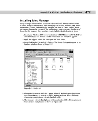 Appendix E ✦ Windows 2000 Deployment Strategies            479

Installing Setup Manager
Setup Manager is not installed by default with a Windows 2000 installation, but it
is found, along with some other tools, in Deploy.cab on your Windows 2000 Server
installation CD-ROM. To install Setup Manager, you need to create a folder where
the cabinet files can be extracted. You might simply want to create a “Deployment”
folder for this purpose. Once you have created a folder, just follow these steps:

   1. Insert your Windows 2000 Server installation CD-ROM into your CD-ROM drive
      and then choose the Browse This CD option from the menu that appears.
   2. Open the Support folder and then open the Tools folder.
   3. Right-click Deploy.cab and click Explore. The files in Deploy.cab appear in an
      Explorer window, shown in Figure E-17.




     Figure E-17: Deploy.cab


   4. Choose the Edit menu and then choose Select All. Right-click on the content
      and choose Extract. A browse for folder window appears. Select the folder
      where you want the items extracted and click OK.
   5. The items are extracted and placed in the destination folder. The deployment
      tools are now ready to use, as shown in Figure E-18.
 