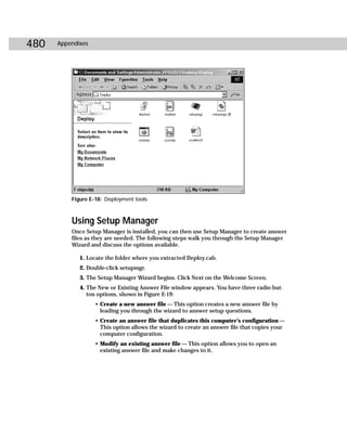 480   Appendixes




          Figure E-18: Deployment tools



          Using Setup Manager
          Once Setup Manager is installed, you can then use Setup Manager to create answer
          files as they are needed. The following steps walk you through the Setup Manager
          Wizard and discuss the options available.

             1. Locate the folder where you extracted Deploy.cab.
             2. Double-click setupmgr.
             3. The Setup Manager Wizard begins. Click Next on the Welcome Screen.
             4. The New or Existing Answer File window appears. You have three radio but-
                ton options, shown in Figure E-19:
                   • Create a new answer file — This option creates a new answer file by
                     leading you through the wizard to answer setup questions.
                   • Create an answer file that duplicates this computer’s configuration —
                     This option allows the wizard to create an answer file that copies your
                     computer configuration.
                   • Modify an existing answer file — This option allows you to open an
                     existing answer file and make changes to it.
 