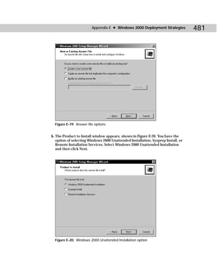 Appendix E ✦ Windows 2000 Deployment Strategies           481




  Figure E-19: Answer file options


5. The Product to Install window appears, shown in Figure E-20. You have the
   option of selecting Windows 2000 Unattended Installation, Sysprep Install, or
   Remote Installation Services. Select Windows 2000 Unattended Installation
   and then click Next.




  Figure E-20: Windows 2000 Unattended Installation option
 