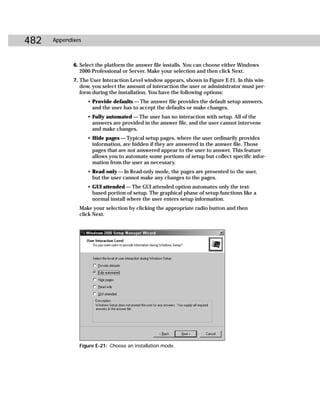 482   Appendixes



             6. Select the platform the answer file installs. You can choose either Windows
                2000 Professional or Server. Make your selection and then click Next.
             7. The User Interaction Level window appears, shown in Figure E-21. In this win-
                dow, you select the amount of interaction the user or administrator must per-
                form during the installation. You have the following options:
                   • Provide defaults — The answer file provides the default setup answers,
                     and the user has to accept the defaults or make changes.
                   • Fully automated — The user has no interaction with setup. All of the
                     answers are provided in the answer file, and the user cannot intervene
                     and make changes.
                   • Hide pages — Typical setup pages, where the user ordinarily provides
                     information, are hidden if they are answered in the answer file. Those
                     pages that are not answered appear to the user to answer. This feature
                     allows you to automate some portions of setup but collect specific infor-
                     mation from the user as necessary.
                   • Read only — In Read-only mode, the pages are presented to the user,
                     but the user cannot make any changes to the pages.
                   • GUI attended — The GUI attended option automates only the text-
                     based portion of setup. The graphical phase of setup functions like a
                     normal install where the user enters setup information.
               Make your selection by clicking the appropriate radio button and then
               click Next.




               Figure E-21: Choose an installation mode.
 