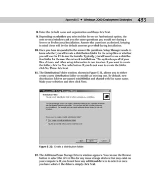 Appendix E ✦ Windows 2000 Deployment Strategies                483

 8. Enter the default name and organization and then click Next.
 9. Depending on whether you selected the Server or Professional option, the
    next several windows ask you the same questions you would see during a
    Server or Professional installation. Answer the questions as desired, keeping
    in mind these will be the default answers provided during installation.
10. Once you have responded to the answer file questions, Setup Manager needs to
    know whether you will create a distribution folder for the setup files or whether
    you will use the CD to run the installs. Typically, you will want to use a distribu-
    tion folder for the over-the-network installations. This option keeps all of your
    files, drivers, and other setup information in one location. If you want to create
    the folder, click the Yes radio button. If you do not want to create the folder,
    click No. Then click Next.
11. The Distribution Folder window, shown in Figure E-22, allows you to either
    create a new distribution folder or modify an existing one. By default, new
    distribution folders are named win2000dist and shared with the same name.
    Make your selection and then click Next.




    Figure E-22: Create a distribution folder.


12. The Additional Mass Storage Drivers window appears. You can use the Browse
    button to select the driver files for any mass storage devices that may exist on
    your computers. If you do not have any additional devices to select or once
    you have selected the drivers, simply click Next.
 