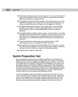 484   Appendixes



            13. The Hardware Abstraction Layer window appears. You can use this window to
                replace the default HAL with one of your choice by using the Browse button.
                Make desired changes or simply click Next.
            14. The Additional Commands window appears. This window allows you to enter
                additional commands to run scripts at the end of unattended setup. You can
                run any command that does not require you to be logged on. Click Next.
            15. The OEM Branding window appears. This window allows you to add OEM
                branding, such as logos or custom background bitmaps, to setup. Use the
                Browse button to select the desired bitmap files if necessary and then
                click Next.
            16. The Additional Files or Folders window appears. Use this window to copy files
                and folders after install. This feature is useful to copy documents, drivers, and
                other data to the computer you are installing. Select the desired folder loca-
                tion and then use the Add Files and Remove Files buttons to manage the list.
                Click Next.
            17. The Answer File Name window appears. By default, the file is called
                unattended.txt, but you can change it if desired. Click Next.
            18. Next, specify the location of the installation files. You can choose to copy the
                files either from the CD-ROM or from a specified location. Make your selection
                and then click Next. The files are copied to the distribution folder.
            19. Setup Manager completes. Click Finish.



      System Preparation Tool
          System Preparation (Sysprep.exe) is an additional deployment tool found in the
          Deploy.cab folder. Sysprep is designed to help produce drive images. At first glance,
          this option may not seem any different than RIPrep images, and in fact, the two are
          quite similar. However, Sysprep is designed for mass installations and is often used
          by original equipment manufacturers (OEMs) to mass-produce drive installations.
          The Sysprep tool copies a complete drive image and then runs a mini-setup routine
          where user specific information is gathered from the user. This information replaces
          the Sysprep generic user information and assigns the computer an SID. The end
          result is a copy of the same machine with individual user data.

          A common example of Sysprep technology is a typical home PC. Most users pur-
          chase a desired PC from a computer store. When they turn on the PC, a mini-setup
          routine runs that gathers user information, assigns an SID, and makes the PC all
          their own. The reality is that each machine sold has exactly the same drive data,
          but the mini-setup routine customizes the computer to the desires of the user.
 