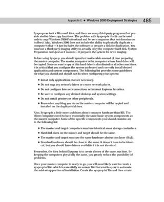 Appendix E ✦ Windows 2000 Deployment Strategies               485

Sysprep.exe isn’t a Microsoft idea, and there are many third-party programs that pro-
vide similar drive copy functions. The problem with Sysprep is that it can be used
only to copy Windows 2000 Professional and Server computers (but not domain con-
trollers). Also, Windows 2000 does not include the ability to physically duplicate a
computer’s disk — it just includes the software to prepare a disk for duplication. You
must use a third-party imaging utility to actually copy the computer hard disk. System
Preparation does just as it sounds — it prepares the system for drive imaging.

Before using Sysprep, you should spend a considerable amount of time preparing
the master computer. The master computer is the computer whose hard drive will
be copied. Since an exact copy of this hard drive is distributed to all other machines,
it is critical that you configure the system as desired and correctly install desired
application and system components. The following list provides some guidelines
on what you should and should not do when configuring your system:

   ✦ Install only applications that are necessary.
   ✦ Do not map any network drives or create network places.
   ✦ Do not configure Internet connections or Internet Explorer favorites.
   ✦ Be sure to configure any desired desktop and system settings.
   ✦ Do not install printers or other peripherals.
   ✦ Remember, anything you do on the master computer will be copied and
     installed on the duplicated drives.

Also, Sysprep is a little more stubborn about computer hardware than RIS. The
client computers need to have essentially the same basic system components as
the master computer. Some of the specific components you should examine are
in the following list:

   ✦ The master and target computers must use identical mass storage controllers.
   ✦ Hard disk sizes on the master and target should be the same.
   ✦ The master and target must use the same hardware abstraction layer (HAL).
   ✦ Standard hardware should be close to the same. It doesn’t have to be identi-
     cal, but you should have drivers available if it is not identical.

Remember, the idea behind Sysprep is to create clones of the same machine. By
keeping the computers physically the same, you greatly reduce the possibility of
problems.

Once your master computer is ready to go, you will most likely want to create a
sysprep.inf file, which is essentially an answer file that enables you to automate
the mini-setup portion of installation. Create the sysprep.inf file and then create
 