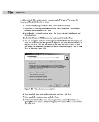 486   Appendixes



          a folder in the C drive on the master computer called “Sysprep.” To create the
          sysprep.inf file, just follow these steps:

             1. Launch Setup Manager and click Next on the Welcome screen.
             2. In the New or Existing Answer File window, select the Create a new answer
                file radio button and then click Next.
             3. In the Product to Install window, select the Sysprep Install radio button and
                then click Next.
             4. Select the Windows 2000 Professional button and then click Next.
             5. You can accept the end user license agreement (EULA) for the user, or you can
                allow the user to accept the agreement. If you do not want the user involved in
                the process at all, click the Yes button. If you want the users to have to read
                and accept the agreement, click the No button. After making your choice, click
                Next, as shown in Figure E-23.




               Figure E-23: Fully automate process options


             6. Enter a default user name and organization and then click Next.
             7. Enter a default computer name and click Next.
             8. In the Administrator Password window, provide a password or choose the
                “prompt the user for an Administrator password” option. Make your selection
                and click Next.
 
