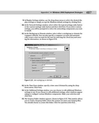 Appendix E ✦ Windows 2000 Deployment Strategies              487

 9. In Display Settings window, use the drop-down menu to select the desired dis-
    play settings or simply accept the Windows default settings by clicking Next.
10. In the Network Settings window, select either the typical settings radio button
    or the custom settings radio button and then click Next. If you select custom
    settings, you will be prompted to select the networking components you want
    to install.
11. In the Workgroup or Domain window, select either a workgroup or domain the
    computer will join. You can also specify a computer account and automati-
    cally create a user account for the user by selecting the check box and enter-
    ing the information, as shown in Figure E-24.




   Figure E-24: Join workgroup or domain.


12. In the Time Zone window, specify a time zone if desired by using the drop-
    down menu. Click Next.
13. In the Additional Settings window, you can choose to edit additional Windows
    settings or not. If you choose to edit additional settings, other windows appear
    asking to configure various Windows components. Make your selection and
    click Next.
14. The Sysprep Folder window appears, shown in Figure E-25. This window allows
    you to create a Sysprep folder where the system can store your Sysprep files.
    You should choose to create this folder. Click Yes and then click Next.
 