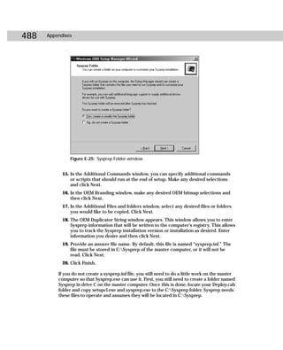 488   Appendixes




                Figure E-25: Sysprep Folder window


            15. In the Additional Commands window, you can specify additional commands
                or scripts that should run at the end of setup. Make any desired selections
                and click Next.
            16. In the OEM Branding window, make any desired OEM bitmap selections and
                then click Next.
            17. In the Additional Files and folders window, select any desired files or folders
                you would like to be copied. Click Next.
            18. The OEM Duplicator String window appears. This window allows you to enter
                Sysprep information that will be written to the computer’s registry. This allows
                you to track the Sysprep installation version or installation as desired. Enter
                information you desire and then click Next.
            19. Provide an answer file name. By default, this file is named “sysprep.inf.” The
                file must be stored in C:Sysprep of the master computer, or it will not be
                read. Click Next.
            20. Click Finish.

          If you do not create a sysprep.inf file, you still need to do a little work on the master
          computer so that Sysprep.exe can use it. First, you still need to create a folder named
          Sysprep in drive C on the master computer. Once this is done, locate your Deploy.cab
          folder and copy setupcl.exe and sysprep.exe to the C:Sysprep folder. Sysprep needs
          these files to operate and assumes they will be located in C:Sysprep.
 