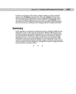 Appendix E ✦ Windows 2000 Deployment Strategies           489

  In order to run Sysprep on the master computer, simply access the command
  prompt, type cd sysprep, and press Enter. Then type sysprep and press enter.
  This action opens the Sysprep folder and then begins the Sysprep utility. There
  are some command-line options you can learn about by typing sysprep /? and
  pressing Enter. Follow additional instructions that may appear. Once Sysprep has
  run, you can then use a third-party drive imaging software to duplicate the disk.



Summary
  In this appendix, you explored the deployment features of Windows 2000. Because
  deployment can be a rather intensive proposition, Windows 2000 includes tools
  to help you prepare and complete deployment in a way that saves administrative
  time and frustration. Working in conjunction with the Active Directory, Remote
  Installation Service can be used to easily and effectively roll out Windows 2000
  Professional, and you can use Setup Manager to create appropriate answer files
  needed for unattended installations. Likewise, Sysprep can also be used to prepare
  master computers for drive duplication, although the actual drive duplication must
  be performed by a third-party utility.

                                ✦       ✦      ✦
 