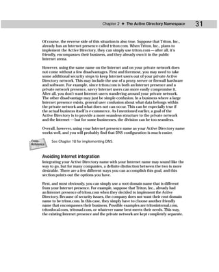 Chapter 2 ✦ The Active Directory Namespace          31

       Of course, the reverse side of this situation is also true. Suppose that Triton, Inc.,
       already has an Internet presence called triton.com. When Triton, Inc., plans to
       implement the Active Directory, they can simply use triton.com — after all, it’s
       friendly, encompasses their business, and they already own it in the public
       Internet arena.

       However, using the same name on the Internet and on your private network does
       not come without a few disadvantages. First and foremost, you may need to take
       some additional security steps to keep Internet users out of your private Active
       Directory network. This may include the use of a proxy server or firewall hardware
       and software. For example, since triton.com is both an Internet presence and a
       private network presence, savvy Internet users can more easily compromise it.
       After all, you don’t want Internet users wandering around your private network.
       The other disadvantage may just be simple confusion. In a business where a large
       Internet presence exists, general user confusion about what data belongs within
       the private network and what does not can occur. This can be especially true if
       the actual business itself is e-commerce. As I mentioned earlier, a goal of the
       Active Directory is to provide a more seamless structure to the private network
       and the Internet — but for some businesses, the division can be too seamless.

       Overall, however, using your Internet presence name as your Active Directory name
       works well, and you will probably find that DNS configuration is much easier.

Cross-      See Chapter 18 for implementing DNS.
Reference



       Avoiding Internet integration
       Integrating your Active Directory name with your Internet name may sound like the
       way to go, but for many companies, a definite distinction between the two is more
       desirable. There are a few different ways you can accomplish this goal, and this
       section points out the options you have.

       First, and most obviously, you can simply use a root domain name that is different
       from your Internet presence. For example, suppose that Triton, Inc., already had
       an Internet presence of triton.com when they decided to implement the Active
       Directory. Because of security issues, the company does not want their root domain
       name to be triton.com. In this case, they simply have to choose another friendly
       name that encompasses their business. Possible examples are tritoninternal.com,
       tritonlocal.com, tritonad.com, or whatever name best meets their needs. This way,
       the existing Internet presence and the private network are kept completely separate.
 