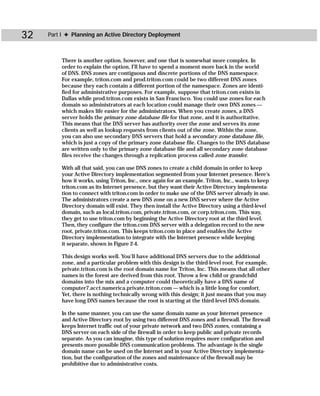 32   Part I ✦ Planning an Active Directory Deployment



         There is another option, however, and one that is somewhat more complex. In
         order to explain the option, I’ll have to spend a moment more back in the world
         of DNS. DNS zones are contiguous and discrete portions of the DNS namespace.
         For example, triton.com and prod.triton.com could be two different DNS zones
         because they each contain a different portion of the namespace. Zones are identi-
         fied for administrative purposes. For example, suppose that triton.com exists in
         Dallas while prod.triton.com exists in San Francisco. You could use zones for each
         domain so administrators at each location could manage their own DNS zones —
         which makes life easier for the administrators. When you create zones, a DNS
         server holds the primary zone database file for that zone, and it is authoritative.
         This means that the DNS server has authority over the zone and serves its zone
         clients as well as lookup requests from clients out of the zone. Within the zone,
         you can also use secondary DNS servers that hold a secondary zone database file,
         which is just a copy of the primary zone database file. Changes to the DNS database
         are written only to the primary zone database file and all secondary zone database
         files receive the changes through a replication process called zone transfer.

         With all that said, you can use DNS zones to create a child domain in order to keep
         your Active Directory implementation segmented from your Internet presence. Here’s
         how it works, using Triton, Inc., once again for an example. Triton, Inc., wants to keep
         triton.com as its Internet presence, but they want their Active Directory implementa-
         tion to connect with triton.com in order to make use of the DNS server already in use.
         The administrators create a new DNS zone on a new DNS server where the Active
         Directory domain will exist. They then install the Active Directory using a third-level
         domain, such as local.triton.com, private.triton.com, or corp.triton.com. This way,
         they get to use triton.com by beginning the Active Directory root at the third level.
         Then, they configure the triton.com DNS server with a delegation record to the new
         root, private.triton.com. This keeps triton.com in place and enables the Active
         Directory implementation to integrate with the Internet presence while keeping
         it separate, shown in Figure 2-4.

         This design works well. You’ll have additional DNS servers due to the additional
         zone, and a particular problem with this design is the third-level root. For example,
         private.triton.com is the root domain name for Triton, Inc. This means that all other
         names in the forest are derived from this root. Throw a few child or grandchild
         domains into the mix and a computer could theoretically have a DNS name of
         computer7.acct.namerica.private.triton.com — which is a little long for comfort.
         Yet, there is nothing technically wrong with this design; it just means that you may
         have long DNS names because the root is starting at the third-level DNS domain.

         In the same manner, you can use the same domain name as your Internet presence
         and Active Directory root by using two different DNS zones and a firewall. The firewall
         keeps Internet traffic out of your private network and two DNS zones, containing a
         DNS server on each side of the firewall in order to keep public and private records
         separate. As you can imagine, this type of solution requires more configuration and
         presents more possible DNS communication problems. The advantage is the single
         domain name can be used on the Internet and in your Active Directory implementa-
         tion, but the configuration of the zones and maintenance of the firewall may be
         prohibitive due to administrative costs.
 