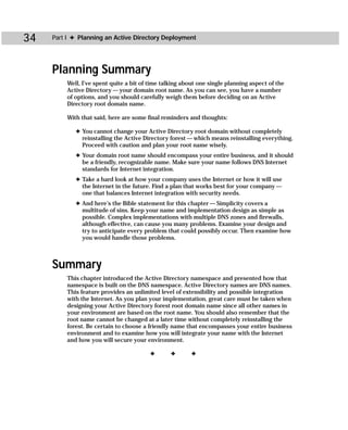 34   Part I ✦ Planning an Active Directory Deployment




     Planning Summary
         Well, I’ve spent quite a bit of time talking about one single planning aspect of the
         Active Directory — your domain root name. As you can see, you have a number
         of options, and you should carefully weigh them before deciding on an Active
         Directory root domain name.

         With that said, here are some final reminders and thoughts:

            ✦ You cannot change your Active Directory root domain without completely
              reinstalling the Active Directory forest — which means reinstalling everything.
              Proceed with caution and plan your root name wisely.
            ✦ Your domain root name should encompass your entire business, and it should
              be a friendly, recognizable name. Make sure your name follows DNS Internet
              standards for Internet integration.
            ✦ Take a hard look at how your company uses the Internet or how it will use
              the Internet in the future. Find a plan that works best for your company —
              one that balances Internet integration with security needs.
            ✦ And here’s the Bible statement for this chapter — Simplicity covers a
              multitude of sins. Keep your name and implementation design as simple as
              possible. Complex implementations with multiple DNS zones and firewalls,
              although effective, can cause you many problems. Examine your design and
              try to anticipate every problem that could possibly occur. Then examine how
              you would handle those problems.



     Summary
         This chapter introduced the Active Directory namespace and presented how that
         namespace is built on the DNS namespace. Active Directory names are DNS names.
         This feature provides an unlimited level of extensibility and possible integration
         with the Internet. As you plan your implementation, great care must be taken when
         designing your Active Directory forest root domain name since all other names in
         your environment are based on the root name. You should also remember that the
         root name cannot be changed at a later time without completely reinstalling the
         forest. Be certain to choose a friendly name that encompasses your entire business
         environment and to examine how you will integrate your name with the Internet
         and how you will secure your environment.

                                         ✦       ✦       ✦
 