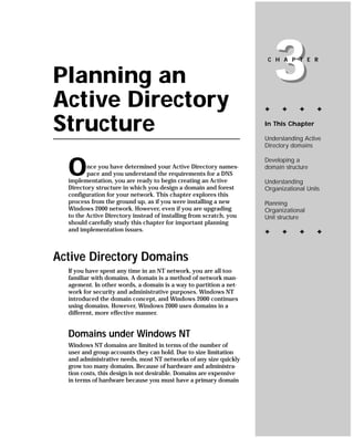 Planning an
Active Directory
                                                                        3
                                                                     C H A P T E R




                                                                    ✦     ✦     ✦      ✦


Structure                                                           In This Chapter

                                                                    Understanding Active
                                                                    Directory domains



  O
                                                                    Developing a
         nce you have determined your Active Directory names-       domain structure
         pace and you understand the requirements for a DNS
  implementation, you are ready to begin creating an Active         Understanding
  Directory structure in which you design a domain and forest       Organizational Units
  configuration for your network. This chapter explores this
  process from the ground up, as if you were installing a new       Planning
  Windows 2000 network. However, even if you are upgrading          Organizational
  to the Active Directory instead of installing from scratch, you   Unit structure
  should carefully study this chapter for important planning
  and implementation issues.                                        ✦     ✦     ✦      ✦



Active Directory Domains
  If you have spent any time in an NT network, you are all too
  familiar with domains. A domain is a method of network man-
  agement. In other words, a domain is a way to partition a net-
  work for security and administrative purposes. Windows NT
  introduced the domain concept, and Windows 2000 continues
  using domains. However, Windows 2000 uses domains in a
  different, more effective manner.


  Domains under Windows NT
  Windows NT domains are limited in terms of the number of
  user and group accounts they can hold. Due to size limitation
  and administrative needs, most NT networks of any size quickly
  grow too many domains. Because of hardware and administra-
  tion costs, this design is not desirable. Domains are expensive
  in terms of hardware because you must have a primary domain
 