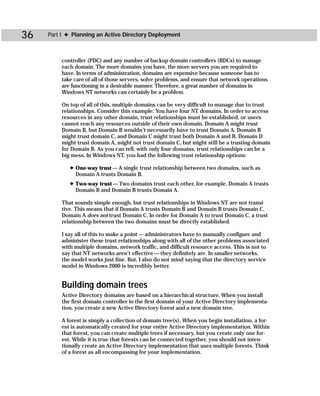 36   Part I ✦ Planning an Active Directory Deployment



         controller (PDC) and any number of backup domain controllers (BDCs) to manage
         each domain. The more domains you have, the more servers you are required to
         have. In terms of administration, domains are expensive because someone has to
         take care of all of those servers, solve problems, and ensure that network operations
         are functioning in a desirable manner. Therefore, a great number of domains in
         Windows NT networks can certainly be a problem.

         On top of all of this, multiple domains can be very difficult to manage due to trust
         relationships. Consider this example: You have four NT domains. In order to access
         resources in any other domain, trust relationships must be established, or users
         cannot reach any resources outside of their own domain. Domain A might trust
         Domain B, but Domain B wouldn’t necessarily have to trust Domain A. Domain B
         might trust domain C, and Domain C might trust both Domain A and B. Domain D
         might trust domain A, might not trust domain C, but might still be a trusting domain
         for Domain B. As you can tell, with only four domains, trust relationships can be a
         big mess. In Windows NT, you had the following trust relationship options:

             ✦ One-way trust — A single trust relationship between two domains, such as
               Domain A trusts Domain B.
             ✦ Two-way trust — Two domains trust each other, for example, Domain A trusts
               Domain B and Domain B trusts Domain A.

          That sounds simple enough, but trust relationships in Windows NT are not transi-
          tive. This means that if Domain A trusts Domain B and Domain B trusts Domain C,
          Domain A does not trust Domain C. In order for Domain A to trust Domain C, a trust
          relationship between the two domains must be directly established.

          I say all of this to make a point — administrators have to manually configure and
          administer these trust relationships along with all of the other problems associated
          with multiple domains, network traffic, and difficult resource access. This is not to
          say that NT networks aren’t effective — they definitely are. In smaller networks,
          the model works just fine. But, I also do not mind saying that the directory service
          model in Windows 2000 is incredibly better.


         Building domain trees
         Active Directory domains are based on a hierarchical structure. When you install
         the first domain controller in the first domain of your Active Directory implementa-
         tion, you create a new Active Directory forest and a new domain tree.

         A forest is simply a collection of domain tree(s). When you begin installation, a for-
         est is automatically created for your entire Active Directory implementation. Within
         that forest, you can create multiple trees if necessary, but you create only one for-
         est. While it is true that forests can be connected together, you should not inten-
         tionally create an Active Directory implementation that uses multiple forests. Think
         of a forest as all encompassing for your implementation.
 