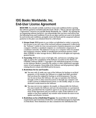 IDG Books Worldwide, Inc.
End-User License Agreement
  READ THIS. You should carefully read these terms and conditions before opening
  the software packet(s) included with this book (“Book”). This is a license agreement
  (“Agreement”) between you and IDG Books Worldwide, Inc. (“IDGB”). By opening the
  accompanying software packet(s), you acknowledge that you have read and accept
  the following terms and conditions. If you do not agree and do not want to be bound
  by such terms and conditions, promptly return the Book and the unopened software
  packet(s) to the place you obtained them for a full refund.

     1. License Grant. IDGB grants to you (either an individual or entity) a nonexclu-
        sive license to use one copy of the enclosed software program(s) (collectively,
        the “Software”) solely for your own personal or business purposes on a single
        computer (whether a standard computer or a workstation component of
        a multiuser network). The Software is in use on a computer when it is loaded
        into temporary memory (RAM) or installed into permanent memory (hard
        disk, CD-ROM, or other storage device). IDGB reserves all rights not expressly
        granted herein.
     2. Ownership. IDGB is the owner of all right, title, and interest, including copy-
        right, in and to the compilation of the Software recorded on the disk(s) or
        CD-ROM (“Software Media”). Copyright to the individual programs recorded
        on the Software Media is owned by the author or other authorized copyright
        owner of each program. Ownership of the Software and all proprietary rights
        relating thereto remain with IDGB and its licensers.
     3. Restrictions On Use and Transfer.
         (a) You may only (i) make one copy of the Software for backup or archival
             purposes, or (ii) transfer the Software to a single hard disk, provided
             that you keep the original for backup or archival purposes. You may
             not (i) rent or lease the Software, (ii) copy or reproduce the Software
             through a LAN or other network system or through any computer sub-
             scriber system or bulletin-board system, or (iii) modify, adapt, or create
             derivative works based on the Software.
        (b) You may not reverse engineer, decompile, or disassemble the Software.
            You may transfer the Software and user documentation on a permanent
            basis, provided that the transferee agrees to accept the terms and condi-
            tions of this Agreement and you retain no copies. If the Software is an
            update or has been updated, any transfer must include the most recent
            update and all prior versions.
     4. Restrictions on Use of Individual Programs. You must follow the individual
        requirements and restrictions detailed for each individual program in Appendix
        A of this Book. These limitations are also contained in the individual license
 