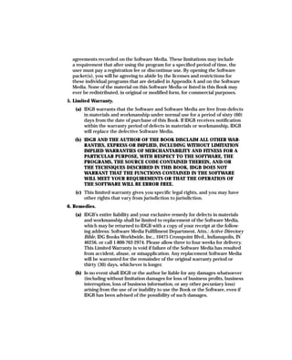 agreements recorded on the Software Media. These limitations may include
  a requirement that after using the program for a specified period of time, the
  user must pay a registration fee or discontinue use. By opening the Software
  packet(s), you will be agreeing to abide by the licenses and restrictions for
  these individual programs that are detailed in Appendix A and on the Software
  Media. None of the material on this Software Media or listed in this Book may
  ever be redistributed, in original or modified form, for commercial purposes.
5. Limited Warranty.
   (a) IDGB warrants that the Software and Software Media are free from defects
       in materials and workmanship under normal use for a period of sixty (60)
       days from the date of purchase of this Book. If IDGB receives notification
       within the warranty period of defects in materials or workmanship, IDGB
       will replace the defective Software Media.
   (b) IDGB AND THE AUTHOR OF THE BOOK DISCLAIM ALL OTHER WAR-
       RANTIES, EXPRESS OR IMPLIED, INCLUDING WITHOUT LIMITATION
       IMPLIED WARRANTIES OF MERCHANTABILITY AND FITNESS FOR A
       PARTICULAR PURPOSE, WITH RESPECT TO THE SOFTWARE, THE
       PROGRAMS, THE SOURCE CODE CONTAINED THEREIN, AND/OR
       THE TECHNIQUES DESCRIBED IN THIS BOOK. IDGB DOES NOT
       WARRANT THAT THE FUNCTIONS CONTAINED IN THE SOFTWARE
       WILL MEET YOUR REQUIREMENTS OR THAT THE OPERATION OF
       THE SOFTWARE WILL BE ERROR FREE.
   (c) This limited warranty gives you specific legal rights, and you may have
       other rights that vary from jurisdiction to jurisdiction.
6. Remedies.
   (a) IDGB’s entire liability and your exclusive remedy for defects in materials
       and workmanship shall be limited to replacement of the Software Media,
       which may be returned to IDGB with a copy of your receipt at the follow-
       ing address: Software Media Fulfillment Department, Attn.: Active Directory
       Bible, IDG Books Worldwide, Inc., 10475 Crosspoint Blvd., Indianapolis, IN
       46256, or call 1-800-762-2974. Please allow three to four weeks for delivery.
       This Limited Warranty is void if failure of the Software Media has resulted
       from accident, abuse, or misapplication. Any replacement Software Media
       will be warranted for the remainder of the original warranty period or
       thirty (30) days, whichever is longer.
   (b) In no event shall IDGB or the author be liable for any damages whatsoever
       (including without limitation damages for loss of business profits, business
       interruption, loss of business information, or any other pecuniary loss)
       arising from the use of or inability to use the Book or the Software, even if
       IDGB has been advised of the possibility of such damages.
 