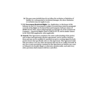 (c) Because some jurisdictions do not allow the exclusion or limitation of
        liability for consequential or incidental damages, the above limitation
        or exclusion may not apply to you.
7. U.S. Government Restricted Rights. Use, duplication, or disclosure of the
   Software by the U.S. Government is subject to restrictions stated in paragraph
   (c)(1)(ii) of the Rights in Technical Data and Computer Software clause of
   DFARS 252.227-7013, and in subparagraphs (a) through (d) of the Commercial
   Computer — Restricted Rights clause at FAR 52.227-19, and in similar clauses
   in the NASA FAR supplement, when applicable.
8. General. This Agreement constitutes the entire understanding of the parties
   and revokes and supersedes all prior agreements, oral or written, between
   them and may not be modified or amended except in a writing signed by both
   parties hereto that specifically refers to this Agreement. This Agreement shall
   take precedence over any other documents that may be in conflict herewith. If
   any one or more provisions contained in this Agreement are held by any court
   or tribunal to be invalid, illegal, or otherwise unenforceable, each and every
   other provision shall remain in full force and effect.
 