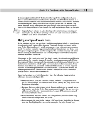 Chapter 3 ✦ Planning an Active Directory Structure             41

       In fact, you just can’t intuitively do this. In order to pull this configuration off, you
       have to uninstall the namerica and samerica domains, install the ProdA domain as a
       child of production.triton.com, and then reinstall the namerica and samerica domains
       as children of proda.production.triton.com. As you can see, this can become a big
       mess. Microsoft would tell you that you must carefully plan your domain tree struc-
       ture so this does not happen. True enough, but such needs cannot always be foreseen.

Note        Hopefully, future releases of Active Directory will resolve this issue, especially con-
            sidering the fact that Novell Directory Services can easily resolve such problems
            and have been able to for some time now.


       Using multiple domain trees
       In the previous section, you saw how a multiple domain tree is built — from the root
       domain up through various child domains. This single domain tree exists within
       your Active Directory forest — which encompasses your entire enterprise environ-
       ment. For another example, suppose you install your domain tree, and then a year
       later, your company acquires another company. The acquired company will retain
       its own identity, IT administration, and security, but you want the two companies
       to share resources. Now what?

       The answer in this case is very easy. You simply create a new domain tree within your
       existing forest. For example, suppose Triton, Inc., acquires a company called Acton
       Development. Triton, Inc., currently has a domain tree of triton.com. Triton, Inc., can
       install a new domain tree, which begins a new domain root of actondev.com. From
       this new root, Triton, Inc., can install additional child domains as needed. Suppose
       also that Acton Development needs two child domains — a Production domain and
       a Development domain. These domains become children of actondev.com called
       prod.actondev.com and dev.actondev.com.

       Once you have two trees in the forest, they have the following characteristics,
       which are also shown in Figure 3-6:

          ✦ Obviously, triton.com and actondev.com do not share a contiguous names-
            pace — and by design, two different trees do not. (If they did, they would have
            to be in the same tree.)
          ✦ Because the trees exist within a forest, they are still viewed as a single hierar-
            chy. In other words, the Active Directory does not consider the two trees two
            different Active Directory implementations because DNS can resolve any of
            the names within the forest.
          ✦ Both trees share the same schema and configuration (because there is only
            one schema and configuration per forest).
          ✦ Both trees use the same global catalog. LDAP queries are limited to the domain
            tree, but the global catalog can resolve queries for the other domain tree.
 