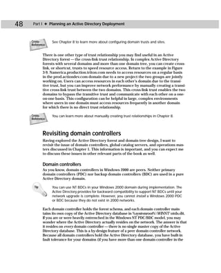 48    Part I ✦ Planning an Active Directory Deployment



     Cross-      See Chapter 8 to learn more about configuring domain trusts and sites.
     Reference


            There is one other type of trust relationship you may find useful in an Active
            Directory forest — the cross-link trust relationship. In complex Active Directory
            forests with several domains and more than one domain tree, you can create cross-
            link, or shortcut, trusts to speed resource access. Return to the example in Figure
            3-9. Namerica.production.triton.com needs to access resources on a regular basis
            in the prod.actiondev.com domain due to a new project the two groups are jointly
            working on. Users can access resources in each other’s domain due to the transi-
            tive trust, but you can improve network performance by manually creating a transi-
            tive cross-link trust between the two domains. This cross-link trust enables the two
            domains to bypass the transitive trust and communicate with each other on a one-
            on-one basis. This configuration can be helpful in large, complex environments
            where users in one domain must access resources frequently in another domain
            for which there is no direct trust relationship.

     Cross-      You can learn more about manually creating trust relationships in Chapter 8.
     Reference



            Revisiting domain controllers
            Having explored the Active Directory forest and domain tree design, I want to
            revisit the issue of domain controllers, global catalog servers, and operations mas-
            ters discussed in Chapter 1. This information is important, and you can expect me
            to discuss these issues in other relevant parts of the book as well.

            Domain controllers
            As you know, domain controllers in Windows 2000 are peers. Neither primary
            domain controllers (PDC) nor backup domain controllers (BDC) are used in a pure
            Active Directory domain.

      Tip        You can use NT BDCs in your Windows 2000 domain during implementation. The
                 Active Directory provides for backward compatibility to support NT BDCs until your
                 network upgrade is complete. However, you cannot install a Windows 2000 PDC
                 or BDC because they do not exist in 2000 networks.

            Each domain controller holds the forest schema, and each domain controller main-
            tains its own copy of the Active Directory database in %systemroot%WINNTntds.dit.
            If you are or were heavily entrenched in the Windows NT PDC/BDC model, you may
            wonder where the Active Directory actually resides on the network. The answer is that
            it resides on every domain controller — there is no single master copy of the Active
            Directory database. This is a by-design feature of a peer domain controller network.
            Because all domain controllers hold the Active Directory database, you have built-in
            fault tolerance for your domains (if you have more than one domain controller in the
 