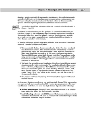 Chapter 3 ✦ Planning an Active Directory Structure        49

       domain — which you should). If one domain controller goes down, all other domain
       controllers hold copies of the database, so network operations continue as normal.
       When you bring the downed domain controller back online, its database can be
       updated automatically through replication with other domain controllers.

Cross-        You can learn about fault tolerance and backup in Chapter 12 and replication in
Reference
              Chapters 5 and 13.

       In addition to fault tolerance, you also gain ease of administration because you
       can make changes to the Active Directory database on any domain controller in
       the domain. Since there is no PDC, all peer copies of the database are writable.
       As a result, you can make changes from any location that will be replicated to
       other domain controllers in the domain.

       So, if there is no single, master copy of the database, how are domain controllers
       installed? Consider the following process:

            1. When you install the first domain controller, the Active Directory forest and
               root domains are created. This domain controller automatically becomes a
               global catalog server and holds all five FSMO roles. A default database is in
               place once installation is complete. At this point, you have a functioning
               Windows 2000 domain with a single domain controller. You can begin config-
               uring user accounts and publishing other resources as needed. However, for
               fault tolerance and load balancing, you should have more than one domain
               controller in the domain.
            2. You begin the Active Directory Installation Wizard on what will be the second
               domain controller in the root domain. The Installation Wizard will ask you to
               make a selection, and you choose the “additional domain controller option.”
               When you choose this option, the Active Directory database, schema, and
               other files are copied to the domain controller from the first domain con-
               troller. This is a new “copy” of the Active Directory, yet one that is exactly
               the same and writable.
            3. The process continues for as many domain controllers as you want to use in
               the new domain.

       So, how many domain controllers do you need in a single domain? This is a question
       you must carefully answer and one to which I cannot give you an answer. The num-
       ber of domain controllers you need in a single domain depends on the following:

            ✦ Desired fault tolerance. You need two or more for the domain to be fault tol-
              erant against the failure of a single domain controller.
            ✦ Load Balancing. A domain with 10,000 users will obviously need more domain
              controllers than one with 500. Look at your network load and attempt to find a
              balance that works best for your network.
 