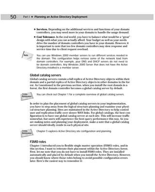 50    Part I ✦ Planning an Active Directory Deployment



                 ✦ Services. Depending on the additional services and functions of your domain
                   controllers, you may need more in your domain to handle the usage demand.
                 ✦ Cost Tolerance. In the real world, you have to balance what would be a “great”
                   design with what you can actually afford. Your budget as well as your needs
                   drive the number of domain controllers you have in your domain. However, it
                   is important to note that too few domain controllers may slow response and
                   service time due to client request overload.

      Note         You can use Windows 2000 member servers to run different services needed in
                   the domain. This configuration helps remove some of the network load from
                   domain controllers. For example, your DNS and DHCP servers do not need to
                   be domain controllers. Any Windows 2000 Server that does not have the Active
                   Directory installed is a member server.


             Global catalog servers
             Global catalog servers contain a full replica of Active Directory objects within their
             domain and a partial replica of Active Directory objects in other domains in the for-
             est. As I mentioned in the previous section, when you install the root domain in a
             forest, the first domain controller becomes a global catalog server by default.

     Cross-        You can check out Chapter 1 for a complete overview of global catalog servers.
     Reference


             In order to plan the placement of global catalog servers in your implementation,
             you have to step away from the logical structure planning and examine your physi-
             cal structure planning. Sites are maintained in the Active Directory to help control
             user and replication traffic over slower WAN links. For global catalogs, the best con-
             figuration is to have one global catalog server at each site. This will increase traffic
             somewhat, but users will experience the best query performance this way. As you
             are making notes and planning your deployment, make a note that a global catalog
             server should ideally reside in each physical site.

     Cross-        Chapter 5 explores Active Directory site configuration and planning.
     Reference



             FSMO roles
             Chapter 1 introduced you to flexible single master operation (FSMO) roles, and in
             this section, I want to reiterate their placement within the Active Directory forest.
             First, let me note that you do not have to install FSMO roles. They are installed
             automatically and placed by default when you install the Active Directory. However,
             you should know where those roles belong to avoid possible configuration errors
             later. Here’s the easiest way to remember it:
 