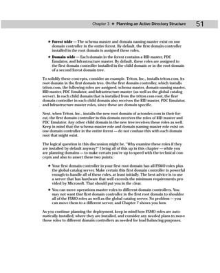 Chapter 3 ✦ Planning an Active Directory Structure          51

   ✦ Forest wide — The schema master and domain naming master exist on one
     domain controller in the entire forest. By default, the first domain controller
     installed in the root domain is assigned these roles.
   ✦ Domain wide — Each domain in the forest contains a RID master, PDC
     Emulator, and Infrastructure master. By default, these roles are assigned to
     the first domain controller installed in the child domain or in the root domain
     of a second forest domain tree.

To solidify these concepts, consider an example. Triton, Inc., installs triton.com, its
root domain in the first domain tree. On the first domain controller, which installs
triton.com, the following roles are assigned: schema master, domain naming master,
RID master, PDC Emulator, and Infrastructure master (as well as the global catalog
server). In each child domain that is installed from the triton.com root, the first
domain controller in each child domain also receives the RID master, PDC Emulator,
and Infrastructure master roles, since these are domain specific.

Next, when Triton, Inc., installs the new root domain of actondev.com in their for-
est, the first domain controller in this domain receives the roles of RID master and
PDC Emulator. Any other child domain in the new tree receives these roles as well.
Keep in mind that the schema master role and domain naming master role exist on
one domain controller in the entire forest — do not confuse this with each domain
root that might exist.

The logical question in this discussion might be, “Why examine these roles if they
are installed by default anyway?” I bring all of this up in this chapter — while you
are planning domains — to make certain you’re up to speed with the technical con-
cepts and also to assert these two points:

   ✦ Your first domain controller in your first root domain has all FSMO roles plus
     the global catalog server. Make certain this first domain controller is powerful
     enough to handle all of these roles, at least initially. The best advice is to use
     a server that has hardware that well exceeds the minimum requirements pro-
     vided by Microsoft. That should put you in the clear.
   ✦ You can move operations master roles to different domain controllers. You
     may not want that first domain controller in the first root domain to shoulder
     all of the FSMO roles as well as the global catalog server. No problem — you
     can move them to a different server, and Chapter 7 shows you how.

As you continue planning the deployment, keep in mind how FSMO roles are auto-
matically installed, where they are installed, and consider any needed plans to move
those roles to different domain controllers as needed for load balancing purposes.
 