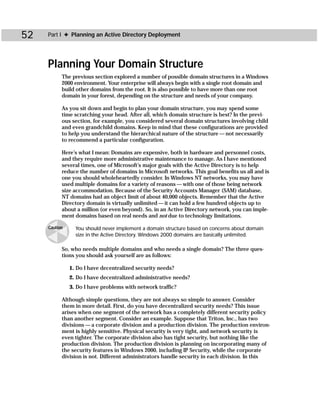 52   Part I ✦ Planning an Active Directory Deployment




     Planning Your Domain Structure
           The previous section explored a number of possible domain structures in a Windows
           2000 environment. Your enterprise will always begin with a single root domain and
           build other domains from the root. It is also possible to have more than one root
           domain in your forest, depending on the structure and needs of your company.

           As you sit down and begin to plan your domain structure, you may spend some
           time scratching your head. After all, which domain structure is best? In the previ-
           ous section, for example, you considered several domain structures involving child
           and even grandchild domains. Keep in mind that these configurations are provided
           to help you understand the hierarchical nature of the structure — not necessarily
           to recommend a particular configuration.

           Here’s what I mean: Domains are expensive, both in hardware and personnel costs,
           and they require more administrative maintenance to manage. As I have mentioned
           several times, one of Microsoft’s major goals with the Active Directory is to help
           reduce the number of domains in Microsoft networks. This goal benefits us all and is
           one you should wholeheartedly consider. In Windows NT networks, you may have
           used multiple domains for a variety of reasons — with one of those being network
           size accommodation. Because of the Security Accounts Manager (SAM) database,
           NT domains had an object limit of about 40,000 objects. Remember that the Active
           Directory domain is virtually unlimited — it can hold a few hundred objects up to
           about a million (or even beyond). So, in an Active Directory network, you can imple-
           ment domains based on real needs and not due to technology limitations.

     Caution     You should never implement a domain structure based on concerns about domain
                 size in the Active Directory. Windows 2000 domains are basically unlimited.

           So, who needs multiple domains and who needs a single domain? The three ques-
           tions you should ask yourself are as follows:

               1. Do I have decentralized security needs?
               2. Do I have decentralized administrative needs?
               3. Do I have problems with network traffic?

           Although simple questions, they are not always so simple to answer. Consider
           them in more detail. First, do you have decentralized security needs? This issue
           arises when one segment of the network has a completely different security policy
           than another segment. Consider an example. Suppose that Triton, Inc., has two
           divisions — a corporate division and a production division. The production environ-
           ment is highly sensitive. Physical security is very tight, and network security is
           even tighter. The corporate division also has tight security, but nothing like the
           production division. The production division is planning on incorporating many of
           the security features in Windows 2000, including IP Security, while the corporate
           division is not. Different administrators handle security in each division. In this
 
