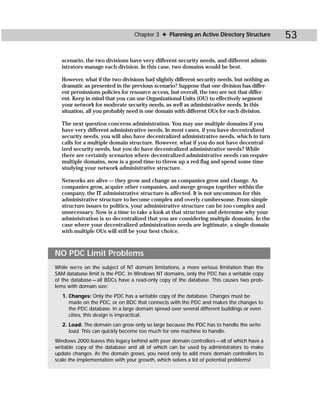 Chapter 3 ✦ Planning an Active Directory Structure          53

  scenario, the two divisions have very different security needs, and different admin-
  istrators manage each division. In this case, two domains would be best.

  However, what if the two divisions had slightly different security needs, but nothing as
  dramatic as presented in the previous scenario? Suppose that one division has differ-
  ent permissions policies for resource access, but overall, the two are not that differ-
  ent. Keep in mind that you can use Organizational Units (OU) to effectively segment
  your network for moderate security needs, as well as administrative needs. In this
  situation, all you probably need is one domain with different OUs for each division.

  The next question concerns administration. You may use multiple domains if you
  have very different administrative needs. In most cases, if you have decentralized
  security needs, you will also have decentralized administrative needs, which in turn
  calls for a multiple domain structure. However, what if you do not have decentral-
  ized security needs, but you do have decentralized administrative needs? While
  there are certainly scenarios where decentralized administrative needs can require
  multiple domains, now is a good time to throw up a red flag and spend some time
  studying your network administrative structure.

  Networks are alive — they grow and change as companies grow and change. As
  companies grow, acquire other companies, and merge groups together within the
  company, the IT administrative structure is affected. It is not uncommon for this
  administrative structure to become complex and overly cumbersome. From simple
  structure issues to politics, your administrative structure can be too complex and
  unnecessary. Now is a time to take a look at that structure and determine why your
  administration is so decentralized that you are considering multiple domains. In the
  case where your decentralized administration needs are legitimate, a single domain
  with multiple OUs will still be your best choice.



NO PDC Limit Problems
While we’re on the subject of NT domain limitations, a more serious limitation than the
SAM database limit is the PDC. In Windows NT domains, only the PDC has a writable copy
of the database — all BDCs have a read-only copy of the database. This causes two prob-
lems with domain size:
   1. Changes: Only the PDC has a writable copy of the database. Changes must be
     made on the PDC, or on BDC that connects with the PDC and makes the changes to
     the PDC database. In a large domain spread over several different buildings or even
     cities, this design is impractical.
   2. Load: The domain can grow only so large because the PDC has to handle the write
     load. This can quickly become too much for one machine to handle.
Windows 2000 leaves this legacy behind with peer domain controllers — all of which have a
writable copy of the database and all of which can be used by administrators to make
update changes. As the domain grows, you need only to add more domain controllers to
scale the implementation with your growth, which solves a lot of potential problems!
 