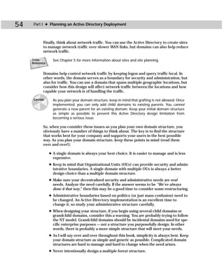 54    Part I ✦ Planning an Active Directory Deployment



            Finally, think about network traffic. You can use the Active Directory to create sites
            to manage network traffic over slower WAN links, but domains can also help reduce
            network traffic.

     Cross-        See Chapter 5 for more information about sites and site planning.
     Reference


            Domains help control network traffic by keeping logon and query traffic local. In
            other words, the domain serves as a boundary for security and administration, but
            also for traffic. You can use a domain that spans multiple geographic locations, but
            consider how this design will affect network traffic between the locations and how
            capable your network is of handling the traffic.

      Caution      As you plan your domain structure, keep in mind that grafting is not allowed. Once
                   implemented, you can only add child domains to existing parents. You cannot
                   generate a new parent for an existing domain. Keep your initial domain structure
                   as simple as possible to prevent this Active Directory design limitation from
                   becoming a serious issue.

            So, when you consider these issues as you plan your own domain structure, you
            obviously have a number of things to think about. The key is to find the structure
            that works best for your company and supports your users in the best possible
            way. As you plan your domain structure, keep these points in mind (read them
            over and over!):

                 ✦ A single domain is always your best choice. It is easier to manage and is less
                   expensive.
                 ✦ Keep in mind that Organizational Units (OUs) can provide security and admin-
                   istrative boundaries. A single domain with multiple OUs is always a better
                   design choice than a multiple domain structure.
                 ✦ Make sure your decentralized security and administrative needs are real
                   needs. Analyze the need carefully. If the answer seems to be “We’ve always
                   done it that way,” then this may be a good time to consider some restructuring.
                 ✦ Administrative boundaries based on politics (or just mass confusion) need to
                   be changed. An Active Directory implementation is an excellent time to
                   change it, so study your administrative structure carefully.
                 ✦ When designing your structure, if you begin using several child domains or
                   grandchild domains, consider this a warning. You are probably trying to follow
                   the NT model. Grandchild domains should be incidental domains used for spe-
                   cific enterprise purposes — not a structure you purposefully design. In other
                   words, there is probably a more simple structure that will meet your needs.
                 ✦ As I will say over and over throughout this book, simplicity is always best. Keep
                   your domain structure as simple and generic as possible. Complicated domain
                   structures are hard to manage and hard to change when the need arises.
                 ✦ Never intentionally design a multiple forest structure.
 