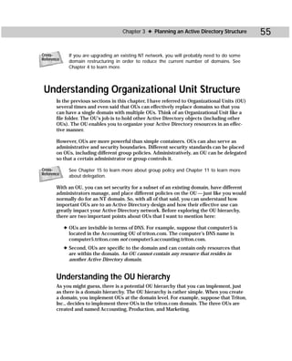 Chapter 3 ✦ Planning an Active Directory Structure        55

Cross-        If you are upgrading an existing NT network, you will probably need to do some
Reference
              domain restructuring in order to reduce the current number of domains. See
              Chapter 4 to learn more.




 Understanding Organizational Unit Structure
       In the previous sections in this chapter, I have referred to Organizational Units (OU)
       several times and even said that OUs can effectively replace domains so that you
       can have a single domain with multiple OUs. Think of an Organizational Unit like a
       file folder. The OU’s job is to hold other Active Directory objects (including other
       OUs). The OU enables you to organize your Active Directory resources in an effec-
       tive manner.

       However, OUs are more powerful than simple containers. OUs can also serve as
       administrative and security boundaries. Different security standards can be placed
       on OUs, including different group policies. Administratively, an OU can be delegated
       so that a certain administrator or group controls it.

Cross-        See Chapter 15 to learn more about group policy and Chapter 11 to learn more
Reference
              about delegation.

       With an OU, you can set security for a subset of an existing domain, have different
       administrators manage, and place different policies on the OU — just like you would
       normally do for an NT domain. So, with all of that said, you can understand how
       important OUs are to an Active Directory design and how their effective use can
       greatly impact your Active Directory network. Before exploring the OU hierarchy,
       there are two important points about OUs that I want to mention here:

            ✦ OUs are invisible in terms of DNS. For example, suppose that computer5 is
              located in the Accounting OU of triton.com. The computer’s DNS name is
              computer5.triton.com not computer5.accounting.triton.com.
            ✦ Second, OUs are specific to the domain and can contain only resources that
              are within the domain. An OU cannot contain any resource that resides in
              another Active Directory domain.


       Understanding the OU hierarchy
       As you might guess, there is a potential OU hierarchy that you can implement, just
       as there is a domain hierarchy. The OU hierarchy is rather simple. When you create
       a domain, you implement OUs at the domain level. For example, suppose that Triton,
       Inc., decides to implement three OUs in the triton.com domain. The three OUs are
       created and named Accounting, Production, and Marketing.
 