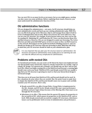 Chapter 3 ✦ Planning an Active Directory Structure        57

      You can nest OUs to as many levels as necessary, but as you might guess, nesting
      can also cause you some problems. Before exploring those issues, however, you
      must understand the administrative function of OUs.


      OU administrative functions
      OUs are designed for administrators — not users. An OU structure should help you
      meet administrative needs and back up your existing administrative plan. With OUs,
      you can effectively group Active Directory objects and manage those objects both in
      terms of administration and security. When users browse the Active Directory, they
      can see your OU structure. For example, if users browse triton.com, they can see the
      Accounting OU, Marketing OU, and Production OU. Users can then browse those OUs
      and find resources. However, OUs are not designed to assist user browsing. The Active
      Directory provides powerful LDAP query services to users so they can find resources
      on the network. Browsing is not the preferred method of finding resources, and you
      should not design an OU structure with user browsing in mind. With that said, keep
      in mind that your OU structure should be built on your administrative plan.

Caution     It is very important that you plan your OU structure based on administration. OU
            structures not based on administrative need usually grow at an alarming rate and
            can make life difficult and very complicated for administrators.


      Problems with nested OUs
      As I mentioned previously, you can create an OU hierarchy that is uncomplicated and
      one that includes many nested OUs. However, deeply nested OUs are usually a sign of
      a faulty OU design. As a general rule of thumb, you should only use first- and second-
      level OUs. When you begin creating OUs at the third level and beyond, a warning light
      should come on in your head. Third-level OUs (and deeply nested OUs) are usually a
      sign that your OU structure is growing too much or that your hierarchical design is
      not broad enough.

      This does not at all mean that third-level OUs and beyond should not be used. In
      fact, situations do arise where they are needed. But, the point I want to make here
      is simply that third-level OUs and beyond should cause you to pause and carefully
      examine your OU structure. Here’s why:

          ✦ Deeply nested OUs can affect Group Policy. Group Policy is implemented at
            the site, domain, and OU levels. Deeply nested OUs may cause performance
            problems and user logon delays because of the filtering effect that must occur
            through the OU structure.
          ✦ Inheritance is in effect. This means that the parent OU passes its properties to
            the second-level OU, which passes its properties to the third-level OU, and so
            forth. With deeply nested and excessively complex OU structures, inheritance
            issues can be problematic both in terms of administration and performance.
 
