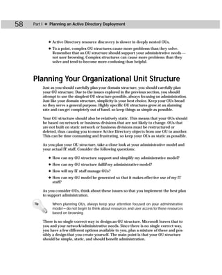 58   Part I ✦ Planning an Active Directory Deployment



              ✦ Active Directory resource discovery is slower in deeply nested OUs.
              ✦ To a point, complex OU structures cause more problems than they solve.
                Remember that an OU structure should support your administrative needs —
                not user browsing. Complex structures can cause more problems than they
                solve and tend to become more confusing than helpful.



     Planning Your Organizational Unit Structure
           Just as you should carefully plan your domain structure, you should carefully plan
           your OU structure. Due to the issues explored in the previous section, you should
           attempt to use the simplest OU structure possible, always focusing on administration.
           Just like your domain structure, simplicity is your best choice. Keep your OUs broad
           so they serve a general purpose. Highly specific OU structures grow at an alarming
           rate and can get completely out of hand, so keep things as simple as possible.

           Your OU structure should also be relatively static. This means that your OUs should
           be based on network or business divisions that are not likely to change. OUs that
           are not built on static network or business divisions must be restructured or
           deleted, thus causing you to move Active Directory objects from one OU to another.
           This can be time consuming and frustrating, so keep your OUs as static as possible.

           As you plan your OU structure, take a close look at your administrative model and
           your actual IT staff. Consider the following questions:

              ✦ How can my OU structure support and simplify my administrative model?
              ✦ How can my OU structure fulfill my administrative model?
              ✦ How will my IT staff manage OUs?
              ✦ How can my OU model be generated so that it makes effective use of my IT
                staff?

           As you consider OUs, think about these issues so that you implement the best plan
           to support administration.

     Tip        When planning OUs, always keep your attention focused on your administrative
                model — do not begin to think about resources and user access to those resources
                based on browsing.

           There is no single correct way to design an OU structure. Microsoft leaves that to
           you and your network/administrative needs. Since there is no single correct way,
           you have a few different options available to you, plus a mixture of these and pos-
           sibly a design that you create yourself. The main point is that your OU structure
           should be simple, static, and should benefit administration.
 