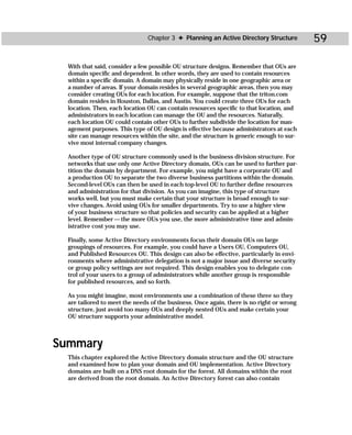 Chapter 3 ✦ Planning an Active Directory Structure         59

  With that said, consider a few possible OU structure designs. Remember that OUs are
  domain specific and dependent. In other words, they are used to contain resources
  within a specific domain. A domain may physically reside in one geographic area or
  a number of areas. If your domain resides in several geographic areas, then you may
  consider creating OUs for each location. For example, suppose that the triton.com
  domain resides in Houston, Dallas, and Austin. You could create three OUs for each
  location. Then, each location OU can contain resources specific to that location, and
  administrators in each location can manage the OU and the resources. Naturally,
  each location OU could contain other OUs to further subdivide the location for man-
  agement purposes. This type of OU design is effective because administrators at each
  site can manage resources within the site, and the structure is generic enough to sur-
  vive most internal company changes.

  Another type of OU structure commonly used is the business division structure. For
  networks that use only one Active Directory domain, OUs can be used to further par-
  tition the domain by department. For example, you might have a corporate OU and
  a production OU to separate the two diverse business partitions within the domain.
  Second-level OUs can then be used in each top-level OU to further define resources
  and administration for that division. As you can imagine, this type of structure
  works well, but you must make certain that your structure is broad enough to sur-
  vive changes. Avoid using OUs for smaller departments. Try to use a higher view
  of your business structure so that policies and security can be applied at a higher
  level. Remember — the more OUs you use, the more administrative time and admin-
  istrative cost you may use.

  Finally, some Active Directory environments focus their domain OUs on large
  groupings of resources. For example, you could have a Users OU, Computers OU,
  and Published Resources OU. This design can also be effective, particularly in envi-
  ronments where administrative delegation is not a major issue and diverse security
  or group policy settings are not required. This design enables you to delegate con-
  trol of your users to a group of administrators while another group is responsible
  for published resources, and so forth.

  As you might imagine, most environments use a combination of these three so they
  are tailored to meet the needs of the business. Once again, there is no right or wrong
  structure, just avoid too many OUs and deeply nested OUs and make certain your
  OU structure supports your administrative model.



Summary
  This chapter explored the Active Directory domain structure and the OU structure
  and examined how to plan your domain and OU implementation. Active Directory
  domains are built on a DNS root domain for the forest. All domains within the root
  are derived from the root domain. An Active Directory forest can also contain
 