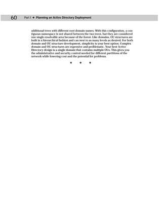 60   Part I ✦ Planning an Active Directory Deployment



         additional trees with different root domain names. With this configuration, a con-
         tiguous namespace is not shared between the two trees, but they are considered
         one single resolvable area because of the forest. Like domains, OU structures are
         built in a hierarchical fashion and can nest to as many levels as desired. For both
         domain and OU structure development, simplicity is your best option. Complex
         domain and OU structures are expensive and problematic. Your best Active
         Directory design is a single domain that contains multiple OUs. This gives you
         the administrative and security control needed for different partitions of the
         network while lowering cost and the potential for problems.

                                        ✦       ✦       ✦
 