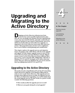 Upgrading and
Migrating to the
                                                                          4
                                                                       C H A P T E R




                                                                      ✦     ✦      ✦     ✦


Active Directory                                                      In This Chapter

                                                                      Planning domain
                                                                      upgrades



  D
                                                                      Consolidating
          esigning an Active Directory infrastructure from            NT domains
          scratch is the easiest possible implementation plan.
  After all, you can design your domain structure appropriately,      Migrating to the
  create your own network wish list, and make certain all your        Active Directory
  computer hardware is up-to-speed. Unfortunately, most of us
  will be faced with either an Active Directory upgrade or a          ✦     ✦      ✦     ✦
  migration to the Active Directory from some other directory
  service. This proposition does not have to be a nightmare,
  but it can be without careful planning and consideration.

  This chapter explores the upgrade process and migration
  issues. I’m going to take a little liberty with the terms upgrade
  and migrate. For this chapter, upgrade means to move to the
  Active Directory from a previous Windows network. Migrate
  means to move to the Active Directory from a different direc-
  tory service, such as Novell’s NDS. Additionally, I will refer to
  Windows NT 3.51 and NT 4.0 simply as NT, unless otherwise
  noted. That way, when I say Windows NT, you can be assured
  that I am talking about both NT 3.51 and NT 4.0.



Upgrading to the Active Directory
  Microsoft networks using Windows NT and the NT networking
  model will need to upgrade to the Windows 2000 model in
  order to move to the Active Directory. This upgrade process
  includes many different factors to make the upgrade success-
  ful. When you think about upgrading, you can first think about
  the actual upgrade process. In other words, in a perfect world,
  consider the following questions:

     ✦ How would you like the upgrade process to work?
     ✦ What are your goals during the actual upgrade?
 