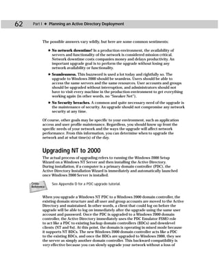 62    Part I ✦ Planning an Active Directory Deployment



            The possible answers vary wildly, but here are some common sentiments:

                 ✦ No network downtime! In a production environment, the availability of
                   servers and functionality of the network is considered mission critical.
                   Network downtime costs companies money and delays productivity. An
                   important upgrade goal is to perform the upgrade without losing any
                   network availability or functionality.
                 ✦ Seamlessness. This buzzword is used a lot today and rightfully so. The
                   upgrade to Windows 2000 should be seamless. Users should be able to
                   access the same servers and the same resources. User accounts and groups
                   should be upgraded without interruption, and administrators should not
                   have to visit every machine in the production environment to get everything
                   working again (in other words, no “Sneaker Net”).
                 ✦ No Security breaches. A common and quite necessary need of the upgrade is
                   the maintenance of security. An upgrade should not compromise any network
                   security at any time.

            Of course, other goals may be specific to your environment, such as application
            access and user profile maintenance. Regardless, you should know up front the
            specific needs of your network and the ways the upgrade will affect network
            performance. From this information, you can determine when to upgrade the
            network and at what time(s) of the day.


            Upgrading NT to 2000
            The actual process of upgrading refers to running the Windows 2000 Setup
            Wizard on a Windows NT Server and then installing the Active Directory.
            During installation, if a computer is a primary domain controller (PDC), the
            Active Directory Installation Wizard is immediately and automatically launched
            once Windows 2000 Server is installed.

     Cross-        See Appendix D for a PDC upgrade tutorial.
     Reference


            When you upgrade a Windows NT PDC to a Windows 2000 domain controller, the
            existing domain structure and all user and group accounts are moved to the Active
            Directory and maintained. In other words, a client that could log on before the
            upgrade will be able to log on immediately after the upgrade using the same user
            account and password. Once the PDC is upgraded to a Windows 2000 domain
            controller, the Active Directory immediately uses the PDC Emulator FSMO role
            to act like a PDC to existing backup domain controllers (BDCs) and downlevel
            clients (NT and 9x). At this point, the domain is operating in mixed mode because
            it supports NT BDCs. The new Windows 2000 domain controller acts like a PDC
            to the existing BDCs, and once the BDCs are upgraded to Windows 2000, they see
            the server as simply another domain controller. This backward compatibility is
            very effective because you can slowly upgrade your network without a loss of
 