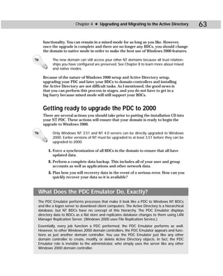 Chapter 4 ✦ Upgrading and Migrating to the Active Directory              63

      functionality. You can remain in a mixed mode for as long as you like. However,
      once the upgrade is complete and there are no longer any BDCs, you should change
      the domain to native mode in order to make the best use of Windows 2000 features.

Tip        The new domain can still access your other NT domains because all trust relation-
           ships you have configured are preserved. See Chapter 8 to learn more about mixed
           and native modes.

      Because of the nature of Windows 2000 setup and Active Directory setup,
      upgrading your PDC and later your BDCs to domain controllers and installing
      the Active Directory are not difficult tasks. As I mentioned, the good news is
      that you can perform this process in stages, and you do not have to get in a
      big hurry because mixed mode will still support your BDCs.


      Getting ready to upgrade the PDC to 2000
      There are several actions you should take prior to putting the installation CD into
      your NT PDC. These actions will ensure that your domain is ready to begin the
      upgrade to Windows 2000.

Tip        Only Windows NT 3.51 and NT 4.0 servers can be directly upgraded to Windows
           2000. Earlier versions of NT must be upgraded to at least 3.51 before they can be
           upgraded to 2000.

         1. Force a synchronization of all BDCs in the domain to ensure that all have
            updated data.
         2. Perform a complete data backup. This includes all of your user and group
            accounts as well as applications and other network data.
         3. Plan how you will recovery data in the event of a serious error. How can you
            quickly recover your data so it is available?



  What Does the PDC Emulator Do, Exactly?
  The PDC Emulator performs processes that make it look like a PDC to Windows NT BDCs
  and like a logon server to downlevel client computers. The Active Directory is a hierarchical
  database, but NT BDCs have no concept of this hierarchy. The PDC Emulator displays
  directory data to BDCs as a flat store and replicates database changes to them using LAN
  Manager Replication Server. (Windows 2000 uses File Replication Service.)
  Essentially, every job function a PDC performed, the PDC Emulator performs as well.
  However, to other Windows 2000 domain controllers, the PDC Emulator appears and func-
  tions as just another domain controller. You use the PDC Emulator just like any other
  domain controller to create, modify, or delete Active Directory objects. In fact, the PDC
  Emulator role is invisible to the administrator, who simply uses the server like any other
  Windows 2000 domain controller.
 