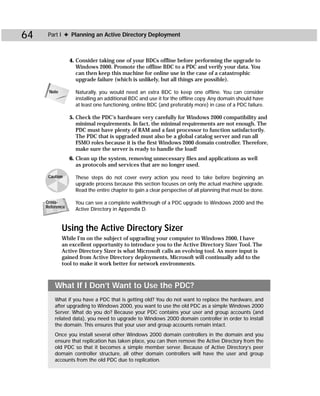 64    Part I ✦ Planning an Active Directory Deployment



                 4. Consider taking one of your BDCs offline before performing the upgrade to
                    Windows 2000. Promote the offline BDC to a PDC and verify your data. You
                    can then keep this machine for online use in the case of a catastrophic
                    upgrade failure (which is unlikely, but all things are possible).

      Note         Naturally, you would need an extra BDC to keep one offline. You can consider
                   installing an additional BDC and use it for the offline copy. Any domain should have
                   at least one functioning, online BDC (and preferably more) in case of a PDC failure.

                 5. Check the PDC’s hardware very carefully for Windows 2000 compatibility and
                    minimal requirements. In fact, the minimal requirements are not enough. The
                    PDC must have plenty of RAM and a fast processor to function satisfactorily.
                    The PDC that is upgraded must also be a global catalog server and run all
                    FSMO roles because it is the first Windows 2000 domain controller. Therefore,
                    make sure the server is ready to handle the load!
                 6. Clean up the system, removing unnecessary files and applications as well
                    as protocols and services that are no longer used.

      Caution      These steps do not cover every action you need to take before beginning an
                   upgrade process because this section focuses on only the actual machine upgrade.
                   Read the entire chapter to gain a clear perspective of all planning that must be done.

     Cross-        You can see a complete walkthrough of a PDC upgrade to Windows 2000 and the
     Reference
                   Active Directory in Appendix D.


             Using the Active Directory Sizer
             While I’m on the subject of upgrading your computer to Windows 2000, I have
             an excellent opportunity to introduce you to the Active Directory Sizer Tool. The
             Active Directory Sizer is what Microsoft calls an evolving tool. As more input is
             gained from Active Directory deployments, Microsoft will continually add to the
             tool to make it work better for network environments.



         What If I Don’t Want to Use the PDC?
         What if you have a PDC that is getting old? You do not want to replace the hardware, and
         after upgrading to Windows 2000, you want to use the old PDC as a simple Windows 2000
         Server. What do you do? Because your PDC contains your user and group accounts (and
         related data), you need to upgrade to Windows 2000 domain controller in order to install
         the domain. This ensures that your user and group accounts remain intact.
         Once you install several other Windows 2000 domain controllers in the domain and you
         ensure that replication has taken place, you can then remove the Active Directory from the
         old PDC so that it becomes a simple member server. Because of Active Directory’s peer
         domain controller structure, all other domain controllers will have the user and group
         accounts from the old PDC due to replication.
 