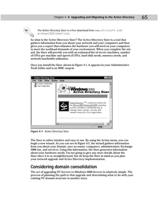 Chapter 4 ✦ Upgrading and Migrating to the Active Directory      65

Tip         The Active Directory Sizer is a free download from www.microsoft.com/
            windows2000/downloads.

      So what is the Active Directory Sizer? The Active Directory Sizer is a tool that
      gathers information from you about your network and your computers and then
      gives you a report that estimates the hardware you will need on your computers
      to meet the workload demands of your environment. When you complete the wiz-
      ard, the Sizer will provide you with an estimated list of server machines, number
      of CPUs per machine and speed of CPUs, hard disk needs, memory needs, and
      network bandwidth utilization.

      Once you install the Sizer, shown in Figure 4-1, it appears in your Administrative
      Tools folder and is an MMC snap-in.




      Figure 4-1: Active Directory Sizer


      The Sizer is rather intuitive and easy to use. By using the Action menu, you can
      begin a new wizard. As you can see in Figure 4-2, the wizard gathers information
      from you about your domain, user accounts, computers, administration, Exchange
      2000 use, and services. Using this information, the Sizer generates information
      about your hardware needs. I’m not going to give any more details about the
      Sizer since it is so straightforward, but do keep the Sizer in mind as you plan
      your network upgrade and Active Directory implementation.


      Considering domain consolidation
      The act of upgrading NT Servers to Windows 2000 Servers is relatively simple. The
      process of planning the path to that upgrade and determining what to do with your
      existing NT domain structure is another story.
 