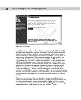 66   Part I ✦ Planning an Active Directory Deployment




         Figure 4-2: Sizer Wizard


         As you have learned in the previous chapters, a major benefit of Windows 2000
         networks is the reduction of domains. In Windows 2000, you are not limited by
         domain size, and you can effectively use organizational units (OUs) to replace
         domains so that you have a single domain with several OUs. Although there are
         many reasons to maintain several domains, you should be able to reduce the
         number of NT domains you currently maintain. In Windows NT, the maximum
         SAM database size was 40MB. Theoretically, this means a single domain could
         hold about 40,000 user accounts, but in practice this was not necessarily so.
         The result was excessive domains (a master domain and a number of resource
         domains) so you could store user and computer accounts separately. None of
         this is necessary in the Active Directory because there are no size limitations.
         A single Active Directory domain can hold more than a 1 million objects, so
         you don’t need all of those domains you used in NT. By decommissioning existing
         domains, you can lower your Total Cost of Ownership (TCO) by lowering adminis-
         trative time and headaches as well as domain controllers required for multiple
         domains.

         The process of restructuring or consolidating domains essentially involves
         moving security principals from one domain to another, moving computers, and
         then decommissioning the domain. Windows 2000 (finally) provides the tools
         necessary to restructure your domain without using third-party tools (although
         some excellent ones are available that you may find easier to use).
 
