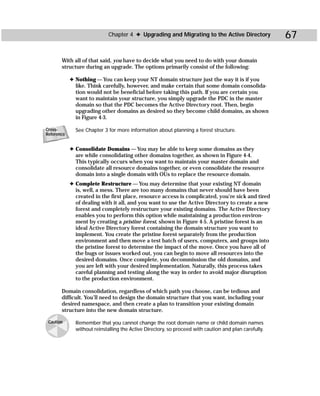 Chapter 4 ✦ Upgrading and Migrating to the Active Directory               67

       With all of that said, you have to decide what you need to do with your domain
       structure during an upgrade. The options primarily consist of the following:

            ✦ Nothing — You can keep your NT domain structure just the way it is if you
              like. Think carefully, however, and make certain that some domain consolida-
              tion would not be beneficial before taking this path. If you are certain you
              want to maintain your structure, you simply upgrade the PDC in the master
              domain so that the PDC becomes the Active Directory root. Then, begin
              upgrading other domains as desired so they become child domains, as shown
              in Figure 4-3.

Cross-        See Chapter 3 for more information about planning a forest structure.
Reference


            ✦ Consolidate Domains — You may be able to keep some domains as they
              are while consolidating other domains together, as shown in Figure 4-4.
              This typically occurs when you want to maintain your master domain and
              consolidate all resource domains together, or even consolidate the resource
              domain into a single domain with OUs to replace the resource domain.
            ✦ Complete Restructure — You may determine that your existing NT domain
              is, well, a mess. There are too many domains that never should have been
              created in the first place, resource access is complicated, you’re sick and tired
              of dealing with it all, and you want to use the Active Directory to create a new
              forest and completely restructure your existing domains. The Active Directory
              enables you to perform this option while maintaining a production environ-
              ment by creating a pristine forest, shown in Figure 4-5. A pristine forest is an
              ideal Active Directory forest containing the domain structure you want to
              implement. You create the pristine forest separately from the production
              environment and then move a test batch of users, computers, and groups into
              the pristine forest to determine the impact of the move. Once you have all of
              the bugs or issues worked out, you can begin to move all resources into the
              desired domains. Once complete, you decommission the old domains, and
              you are left with your desired implementation. Naturally, this process takes
              careful planning and testing along the way in order to avoid major disruption
              to the production environment.

       Domain consolidation, regardless of which path you choose, can be tedious and
       difficult. You’ll need to design the domain structure that you want, including your
       desired namespace, and then create a plan to transition your existing domain
       structure into the new domain structure.

 Caution      Remember that you cannot change the root domain name or child domain names
              without reinstalling the Active Directory, so proceed with caution and plan carefully.
 
