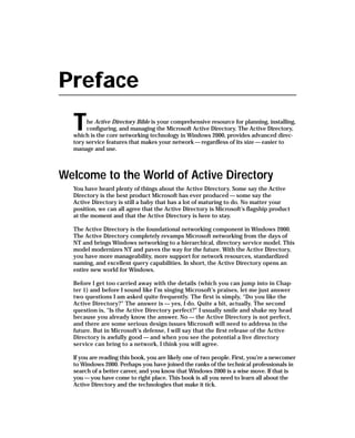 Preface
  T    he Active Directory Bible is your comprehensive resource for planning, installing,
       configuring, and managing the Microsoft Active Directory. The Active Directory,
  which is the core networking technology in Windows 2000, provides advanced direc-
  tory service features that makes your network — regardless of its size — easier to
  manage and use.



Welcome to the World of Active Directory
  You have heard plenty of things about the Active Directory. Some say the Active
  Directory is the best product Microsoft has ever produced — some say the
  Active Directory is still a baby that has a lot of maturing to do. No matter your
  position, we can all agree that the Active Directory is Microsoft’s flagship product
  at the moment and that the Active Directory is here to stay.

  The Active Directory is the foundational networking component in Windows 2000.
  The Active Directory completely revamps Microsoft networking from the days of
  NT and brings Windows networking to a hierarchical, directory service model. This
  model modernizes NT and paves the way for the future. With the Active Directory,
  you have more manageability, more support for network resources, standardized
  naming, and excellent query capabilities. In short, the Active Directory opens an
  entire new world for Windows.

  Before I get too carried away with the details (which you can jump into in Chap-
  ter 1) and before I sound like I’m singing Microsoft’s praises, let me just answer
  two questions I am asked quite frequently. The first is simply, “Do you like the
  Active Directory?” The answer is — yes, I do. Quite a bit, actually. The second
  question is, “Is the Active Directory perfect?” I usually smile and shake my head
  because you already know the answer. No — the Active Directory is not perfect,
  and there are some serious design issues Microsoft will need to address in the
  future. But in Microsoft’s defense, I will say that the first release of the Active
  Directory is awfully good — and when you see the potential a live directory
  service can bring to a network, I think you will agree.

  If you are reading this book, you are likely one of two people. First, you’re a newcomer
  to Windows 2000. Perhaps you have joined the ranks of the technical professionals in
  search of a better career, and you know that Windows 2000 is a wise move. If that is
  you — you have come to right place. This book is all you need to learn all about the
  Active Directory and the technologies that make it tick.
 