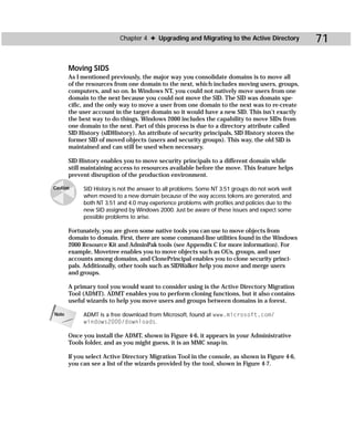 Chapter 4 ✦ Upgrading and Migrating to the Active Directory             71

       Moving SIDS
       As I mentioned previously, the major way you consolidate domains is to move all
       of the resources from one domain to the next, which includes moving users, groups,
       computers, and so on. In Windows NT, you could not natively move users from one
       domain to the next because you could not move the SID. The SID was domain spe-
       cific, and the only way to move a user from one domain to the next was to re-create
       the user account in the target domain so it would have a new SID. This isn’t exactly
       the best way to do things. Windows 2000 includes the capability to move SIDs from
       one domain to the next. Part of this process is due to a directory attribute called
       SID History (sIDHistory). An attribute of security principals, SID History stores the
       former SID of moved objects (users and security groups). This way, the old SID is
       maintained and can still be used when necessary.

       SID History enables you to move security principals to a different domain while
       still maintaining access to resources available before the move. This feature helps
       prevent disruption of the production environment.

Caution     SID History is not the answer to all problems. Some NT 3.51 groups do not work well
            when moved to a new domain because of the way access tokens are generated, and
            both NT 3.51 and 4.0 may experience problems with profiles and policies due to the
            new SID assigned by Windows 2000. Just be aware of these issues and expect some
            possible problems to arise.

       Fortunately, you are given some native tools you can use to move objects from
       domain to domain. First, there are some command-line utilities found in the Windows
       2000 Resource Kit and AdminPak tools (see Appendix C for more information). For
       example, Movetree enables you to move objects such as OUs, groups, and user
       accounts among domains, and ClonePrincipal enables you to clone security princi-
       pals. Additionally, other tools such as SIDWalker help you move and merge users
       and groups.

       A primary tool you would want to consider using is the Active Directory Migration
       Tool (ADMT). ADMT enables you to perform cloning functions, but it also contains
       useful wizards to help you move users and groups between domains in a forest.

Note        ADMT is a free download from Microsoft, found at www.microsoft.com/
            windows2000/downloads.

       Once you install the ADMT, shown in Figure 4-6, it appears in your Administrative
       Tools folder, and as you might guess, it is an MMC snap-in.

       If you select Active Directory Migration Tool in the console, as shown in Figure 4-6,
       you can see a list of the wizards provided by the tool, shown in Figure 4-7.
 