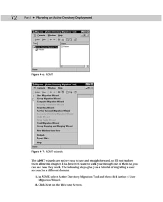 72   Part I ✦ Planning an Active Directory Deployment




         Figure 4-6: ADMT




         Figure 4-7: ADMT wizards


         The ADMT wizards are rather easy to use and straightforward, so I’ll not explore
         them all in this chapter. I do, however, want to walk you through one of them so you
         can see how they work. The following steps give you a tutorial of migrating a user
         account to a different domain.

            1. In ADMT, select Active Directory Migration Tool and then click Action ➪ User
               Migration Wizard.
            2. Click Next on the Welcome Screen.
 