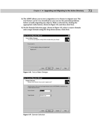 Chapter 4 ✦ Upgrading and Migrating to the Active Directory     73

3. The ADMT allows you to test a migration or to choose to migrate now. The
   test feature can be very beneficial so you can see the potential problems
   before actually migrating any objects. Make a selection by clicking the
   appropriate radio button, shown in Figure 4-8, and then click Next.
4. On the Domain Selection page, shown in Figure 4-9, select a source domain
   and a target domain using the drop-down menus. Click Next.




  Figure 4-8: Test or Make Changes




  Figure 4-9: Domain Selection
 