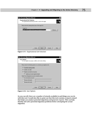Chapter 4 ✦ Upgrading and Migrating to the Active Directory            75




Figure 4-11: Organizational Unit Selection




Figure 4-12: User Options


As you can tell, there are a number of wizards available in and things you can do
with this tool. I would also like to point out that this tool contains a reports wizard
that helps you analyze potential migrations and generate reports. This can help
identify and solve potential migration problems before attempting the actual
migration.
 