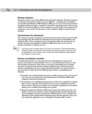 76   Part I ✦ Planning an Active Directory Deployment



            Moving computers
            Moving accounts is your most difficult task of domain migration. Moving computers
            so they become domain members is not so difficult — assuming those computers
            are installed with Windows 2000. Windows 2000 servers can be moved from domain
            to domain without having to completely reinstall the operating system. You can use
            ADMT or the Netdom utility to create computer accounts in the new domain for NT
            computers. You can also use Movetree to move Windows 2000 accounts between
            domains.

            Decommission the old domain
            Once all users, groups, computers, and resources have been moved, you can finally
            decommission the old domain by demoting and removing the existing BDCs and
            finally the PDC. These computers can be recommissioned in the new domain (or
            another domain) and upgraded to Windows 2000 where they can be used as
            domain controllers or member servers.

     Note        You’ll have some cleanup work to do once the process of decommissioning is
                 complete. Make sure you take a hard look at your group accounts. You may need
                 to consolidate or even remove some to make the most of Windows 2000 features.
                 See Chapter 9 to learn more.


            Domain consolidation checklist
            Consolidating domains is no fun task and a lot of planning has to go into the
            process so attempt to avoid problems. Even so, you should expect issues to arise
            and should be prepared to solve them as necessary. Depending on the existing
            structure of your network and the existing strength of your network structure,
            domain consolidation can move along somewhat smoothly. As a quick reference,
            just remember to think about the following issues before consolidating your
            domains:

               ✦ Consider your existing domain structure carefully. Do you need to restructure?
                 If so, how can you restructure your domains into the Windows 2000 model
                 using the least path of resistance?
               ✦ If you believe your existing domain structure needs to be completely revamped,
                 plan to create a pristine forest and then to move your existing resources into
                 the new forest. This process enables you to maintain a production environment
                 while you are actually restructuring your network.
               ✦ Begin the upgrade to Windows 2000 in the domain that will become the root
                 domain. You can then begin to merge existing domains into that domain and
                 then consolidate resource domains into child domains or OUs. Complete the
                 migration of that domain before beginning other domain upgrades. Once you
                 are completely upgraded, you can change the domain mode to native.
 