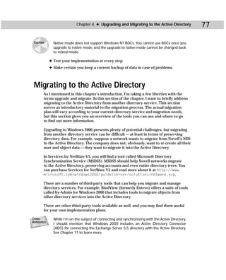 Chapter 4 ✦ Upgrading and Migrating to the Active Directory             77

 Caution      Native mode does not support Windows NT BDCs. You cannot use BDCs once you
              upgrade to native mode, and the upgrade to native mode cannot be changed back
              to mixed mode.

            ✦ Test your implementation at every step.
            ✦ Make certain you keep a current backup of data in case of problems.



 Migrating to the Active Directory
       As I mentioned in this chapter’s introduction, I’m taking a few liberties with the
       terms upgrade and migrate. In this section of the chapter, I want to briefly address
       migrating to the Active Directory from another directory service. This section
       serves as introductory material to the migration process. The actual migration
       plan will vary according to your current directory service and migration needs,
       but this section gives you an overview of the tools you can use and where to go
       to find out more information.

       Upgrading to Windows 2000 presents plenty of potential challenges, but migrating
       from another directory service can be difficult — at least in terms of preserving
       directory data. For example, suppose a network wants to migrate from Novell’s NDS
       to the Active Directory. The company does not, obviously, want to re-create all their
       user and object data — they want to migrate it into the Active Directory.

       In Services for NetWare V5, you will find a tool called Microsoft Directory
       Synchronization Service (MSDSS). MSDSS should help Novell networks migrate
       to the Active Directory, preserving accounts and even entire directory trees. You
       can purchase Services for NetWare V5 and read more about it at http://www.
       microsoft.com/windows2000/guide/server/solutions/netware.asp.

       There are a number of third-party tools that can help you migrate and manage
       directory services. For example, BindView (formerly Entevo) offers a suite of tools
       called by-Admin for Windows 2000 that includes tools to migrate objects from
       other directory services into the Active Directory.

       There are other third-party tools available as well, and you may find them useful
       for your own implementation plans.

Cross-        While I’m on the subject of connecting and synchronizing with the Active Directory,
Reference
              I should mention that Windows 2000 includes an Active Directory Connector
              (ADC) for connecting the Exchange Server 5.5 directory with the Active Directory.
              See Chapter 17 to learn more.
 