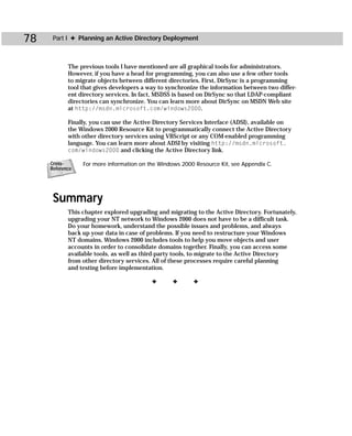 78    Part I ✦ Planning an Active Directory Deployment



            The previous tools I have mentioned are all graphical tools for administrators.
            However, if you have a head for programming, you can also use a few other tools
            to migrate objects between different directories. First, DirSync is a programming
            tool that gives developers a way to synchronize the information between two differ-
            ent directory services. In fact, MSDSS is based on DirSync so that LDAP-compliant
            directories can synchronize. You can learn more about DirSync on MSDN Web site
            at http://msdn.microsoft.com/windows2000.

            Finally, you can use the Active Directory Services Interface (ADSI), available on
            the Windows 2000 Resource Kit to programmatically connect the Active Directory
            with other directory services using VBScript or any COM-enabled programming
            language. You can learn more about ADSI by visiting http://msdn.microsoft.
            com/windows2000 and clicking the Active Directory link.

     Cross-      For more information on the Windows 2000 Resource Kit, see Appendix C.
     Reference




      Summary
            This chapter explored upgrading and migrating to the Active Directory. Fortunately,
            upgrading your NT network to Windows 2000 does not have to be a difficult task.
            Do your homework, understand the possible issues and problems, and always
            back up your data in case of problems. If you need to restructure your Windows
            NT domains, Windows 2000 includes tools to help you move objects and user
            accounts in order to consolidate domains together. Finally, you can access some
            available tools, as well as third-party tools, to migrate to the Active Directory
            from other directory services. All of these processes require careful planning
            and testing before implementation.

                                          ✦       ✦      ✦
 