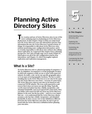 Planning Active
Directory Sites
                                                                           5
                                                                        C H A P T E R




                                                                       ✦      ✦      ✦      ✦

                                                                       In This Chapter



  T    he creation and use of Active Directory sites is one of the
       most confusing aspects of planning an Active Directory
  deployment. In this chapter, I hope to help you understand
                                                                       Understanding Active
                                                                       Directory sites

                                                                       Exploring the
  how the Active Directory uses site information and how that
                                                                       necessity of sites
  information fits into the Active Directory’s grand scheme of
  things. It is impossible to talk about Active Directory sites
  without mentioning some configuration information, and it            Examining site
  is certainly impossible to talk about sites without also talking     components
  about replication. So, I approach this chapter from a planning
  perspective, but I also strongly urge you to study Chapter 8,        Understanding the
  which gives you all of the site configuration step-by-step           bridgehead server
  information, and Chapter 13, which thoroughly explores
  replication and replication management.                              Considering the final
                                                                       site planning steps

                                                                       ✦      ✦      ✦      ✦
What Is a Site?
  An Active Directory site is a physical grouping of computers. A
  site, by definition, encompasses a certain geographic location
  in which all computers reside on one or more well-connected
  subnets. In reality, a site can be one specific geographic place,
  or it can span several geographic locations. The key to under-
  standing sites in the Active Directory is to see sites in the same
  way the Active Directory sees them — in terms of connectivity.
  The Active Directory expects your sites to be based on well-
  connected TCP/IP subnets. The term well-connected is a soft
  term in that it does not mean one specific thing. Typically,
  a well-connected subnet has fast, reliable, inexpensive, and
  abundant bandwidth, such as in typical LAN connectivity. How
  you define well-connected will vary from one Active Directory
  planner to the next, but the key point — and it is a very impor-
  tant one — is to understand that the Active Directory always
  assumes a site has fast, reliable, inexpensive, and abundant
  bandwidth. In short, if your view of site definition is different
  from how the Active Directory sees sites, be sure to get on
  board with the Active Directory’s definition before planning
  your own sites.
 